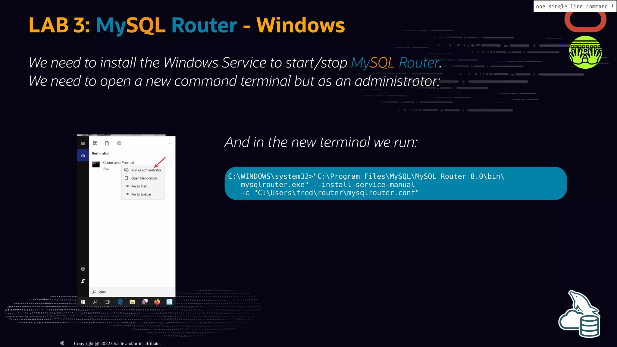 And in the new terminal we run:
C:WINDOWSsystem32>"C:Program FilesMySQLMySQL Router 8.0bin
mysqlrouter.exe" --install-service-manual
-c "C:Usersfredroutermysqlrouter.conf"
LAB 3: MySQL Router - Windows
We need to install the Windows Service to start/stop MySQL Router.
We need to open a new command terminal but as an administrator:
Copyright @ 2022 Oracle and/or its affiliates.
one single line command !
48
 
