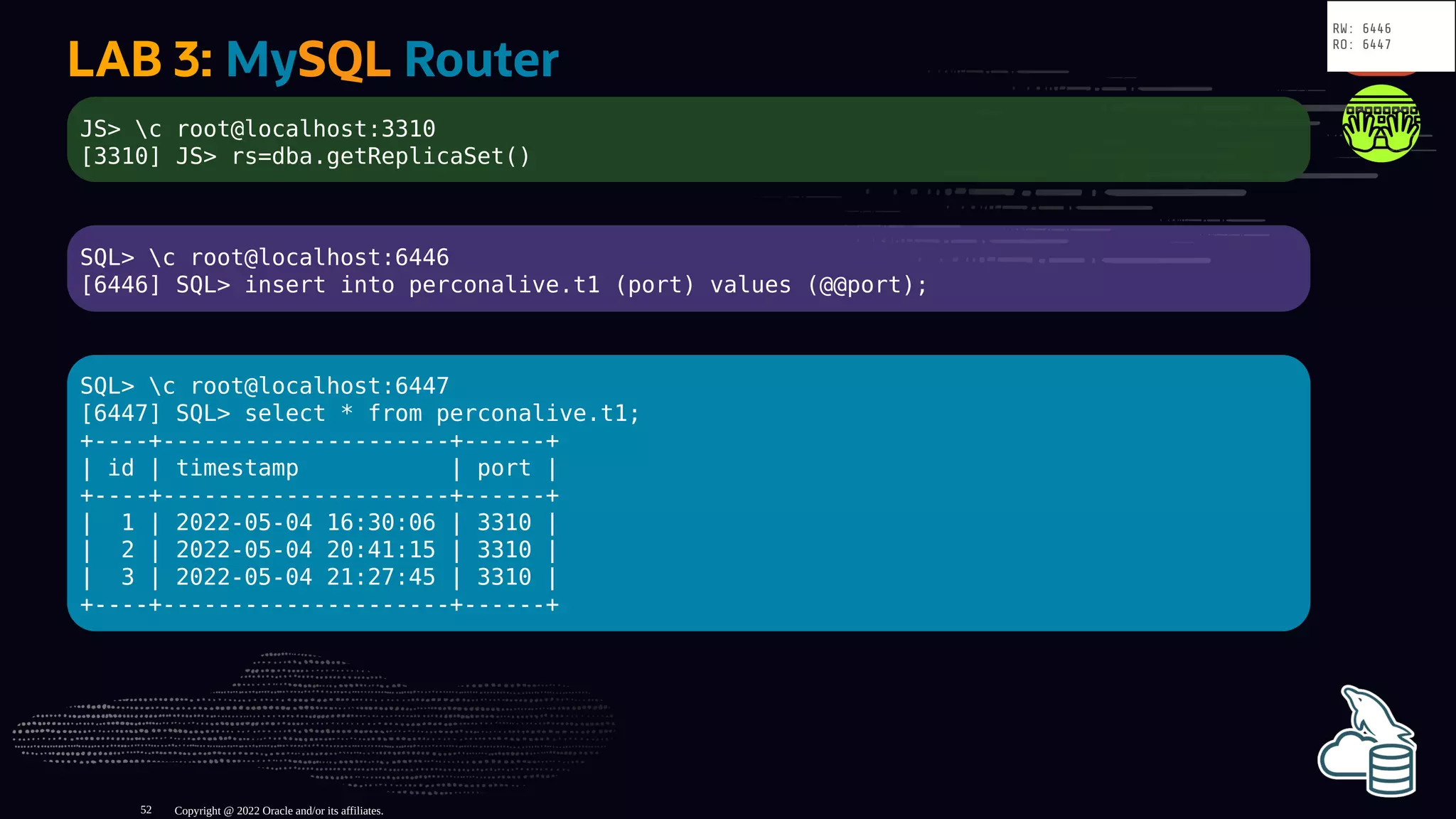 LAB 3: MySQL Router
JS> c root@localhost:3310
[3310] JS> rs=dba.getReplicaSet()
SQL> c root@localhost:6446
[6446] SQL> insert into perconalive.t1 (port) values (@@port);
SQL> c root@localhost:6447
[6447] SQL> select * from perconalive.t1;
+----+---------------------+------+
| id | timestamp | port |
+----+---------------------+------+
| 1 | 2022-05-04 16:30:06 | 3310 |
| 2 | 2022-05-04 20:41:15 | 3310 |
| 3 | 2022-05-04 21:27:45 | 3310 |
+----+---------------------+------+
Copyright @ 2022 Oracle and/or its affiliates.
RW: 6446
RO: 6447
52
 