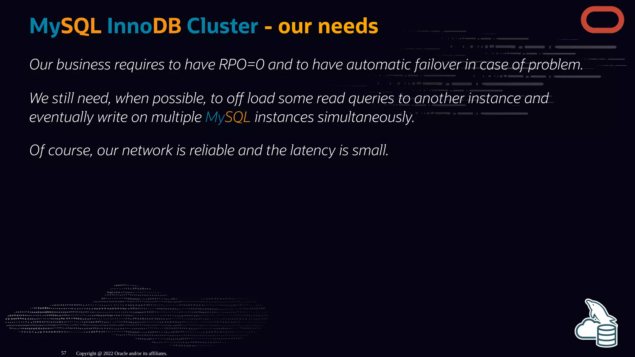 MySQL InnoDB Cluster - our needs
Our business requires to have RPO=0 and to have automatic failover in case of problem.
We still need, when possible, to o load some read queries to another instance and
eventually write on multiple MySQL instances simultaneously.
Of course, our network is reliable and the latency is small.
Copyright @ 2022 Oracle and/or its affiliates.
57
 