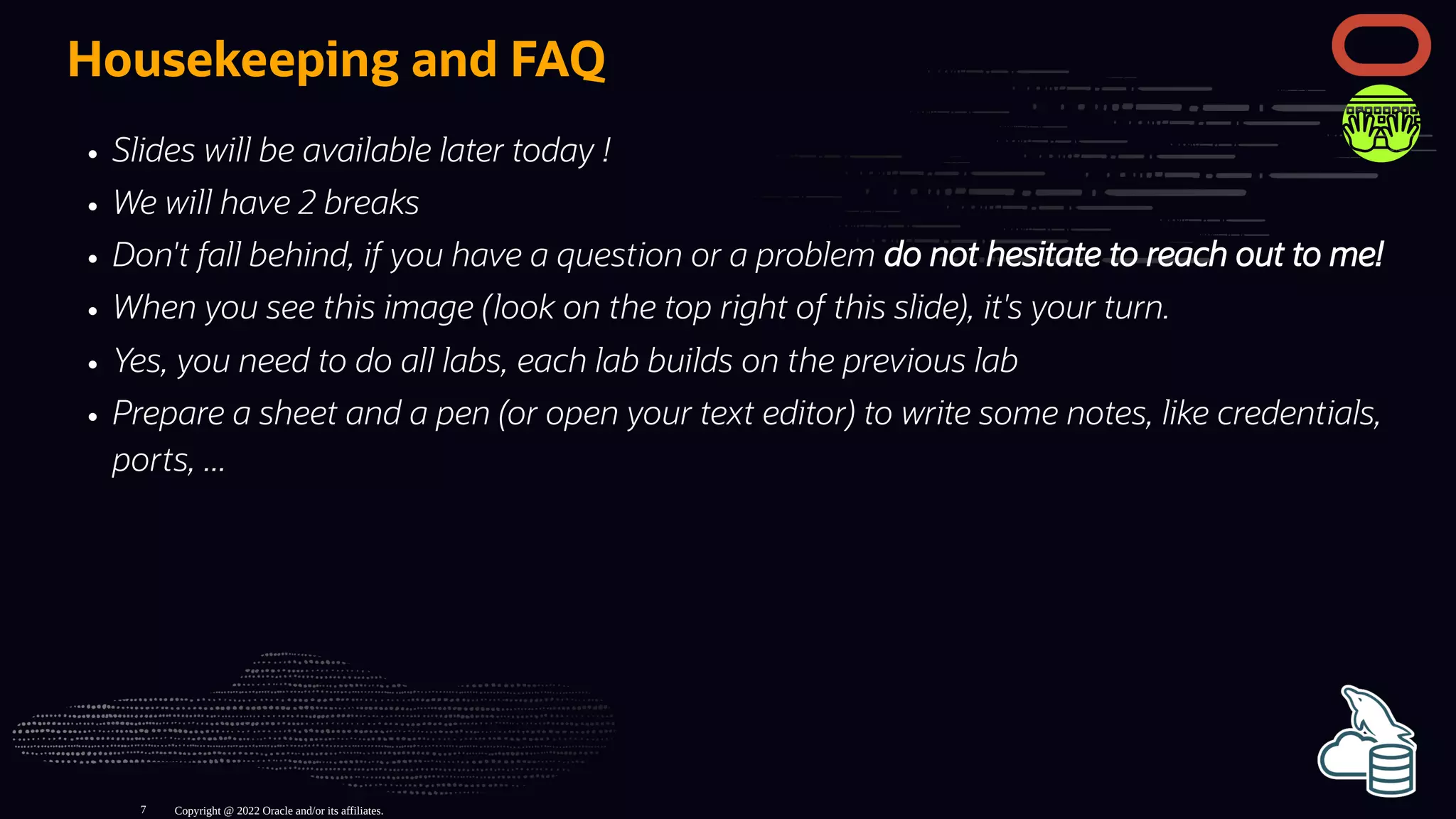 Housekeeping and FAQ
Slides will be available later today !
We will have 2 breaks
Don't fall behind, if you have a question or a problem do not hesitate to reach out to me!
When you see this image (look on the top right of this slide), it's your turn.
Yes, you need to do all labs, each lab builds on the previous lab
Prepare a sheet and a pen (or open your text editor) to write some notes, like credentials,
ports, ...
Copyright @ 2022 Oracle and/or its affiliates.
7
 