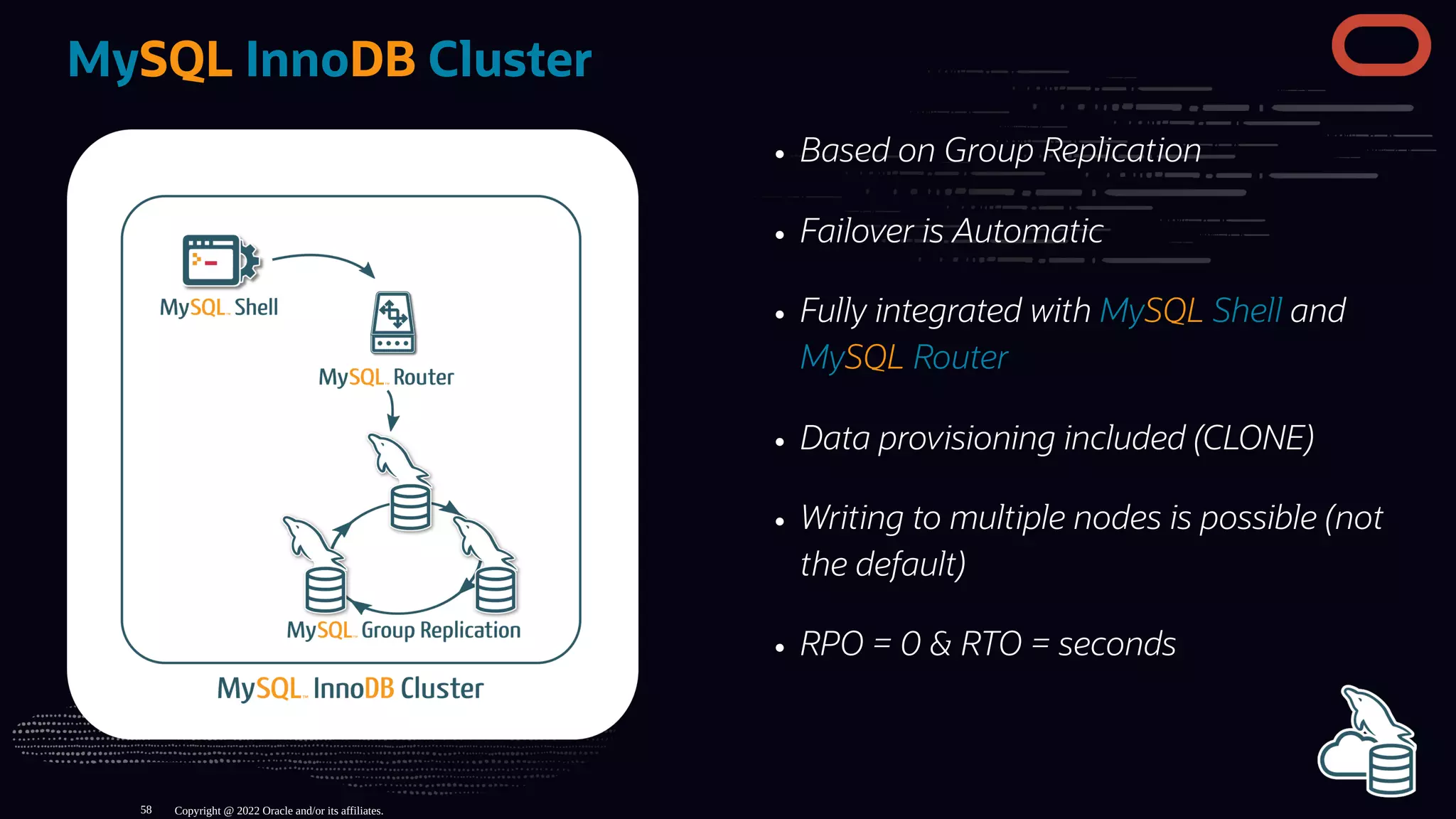 Based on Group Replication
Failover is Automatic
Fully integrated with MySQL Shell and
MySQL Router
Data provisioning included (CLONE)
Writing to multiple nodes is possible (not
the default)
RPO = 0 & RTO = seconds
MySQL InnoDB Cluster
Copyright @ 2022 Oracle and/or its affiliates.
58
 