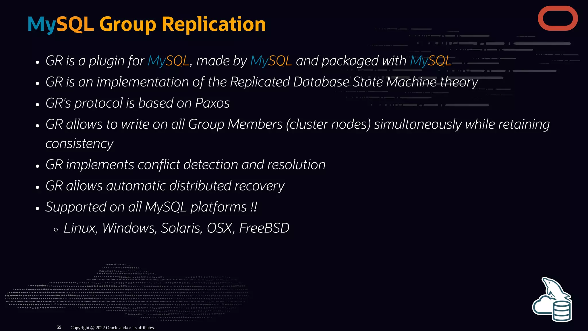 MySQL Group Replication
GR is a plugin for MySQL, made by MySQL and packaged with MySQL
GR is an implementation of the Replicated Database State Machine theory
GR's protocol is based on Paxos
GR allows to write on all Group Members (cluster nodes) simultaneously while retaining
consistency
GR implements con ict detection and resolution
GR allows automatic distributed recovery
Supported on all MySQL platforms !!
Linux, Windows, Solaris, OSX, FreeBSD
Copyright @ 2022 Oracle and/or its affiliates.
59
 
