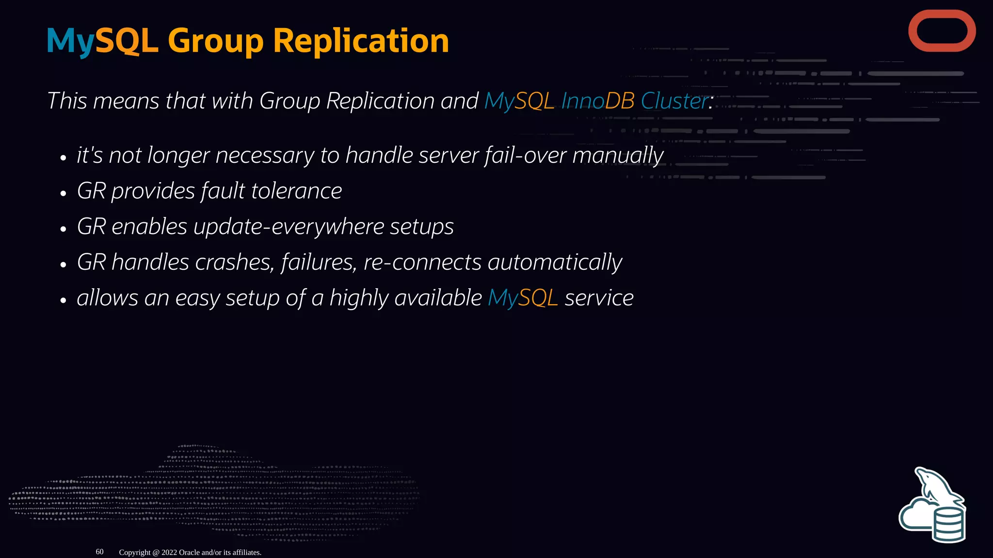 MySQL Group Replication
This means that with Group Replication and MySQL InnoDB Cluster:
it's not longer necessary to handle server fail-over manually
GR provides fault tolerance
GR enables update-everywhere setups
GR handles crashes, failures, re-connects automatically
allows an easy setup of a highly available MySQL service
Copyright @ 2022 Oracle and/or its affiliates.
60
 