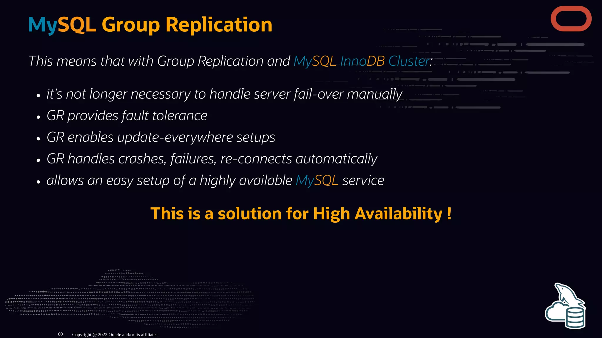 MySQL Group Replication
This means that with Group Replication and MySQL InnoDB Cluster:
it's not longer necessary to handle server fail-over manually
GR provides fault tolerance
GR enables update-everywhere setups
GR handles crashes, failures, re-connects automatically
allows an easy setup of a highly available MySQL service
This is a solution for High Availability !
Copyright @ 2022 Oracle and/or its affiliates.
60
 