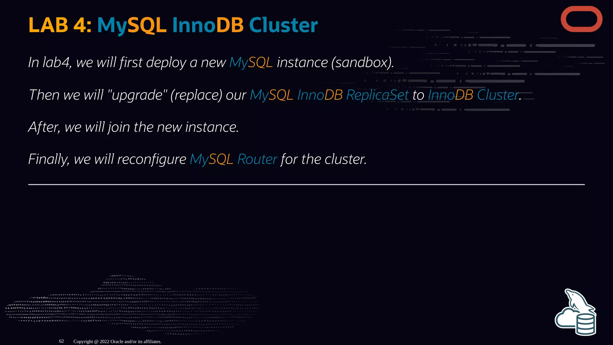 LAB 4: MySQL InnoDB Cluster
In lab4, we will rst deploy a new MySQL instance (sandbox).
Then we will "upgrade" (replace) our MySQL InnoDB ReplicaSet to InnoDB Cluster.
After, we will join the new instance.
Finally, we will recon gure MySQL Router for the cluster.
Copyright @ 2022 Oracle and/or its affiliates.
62
 