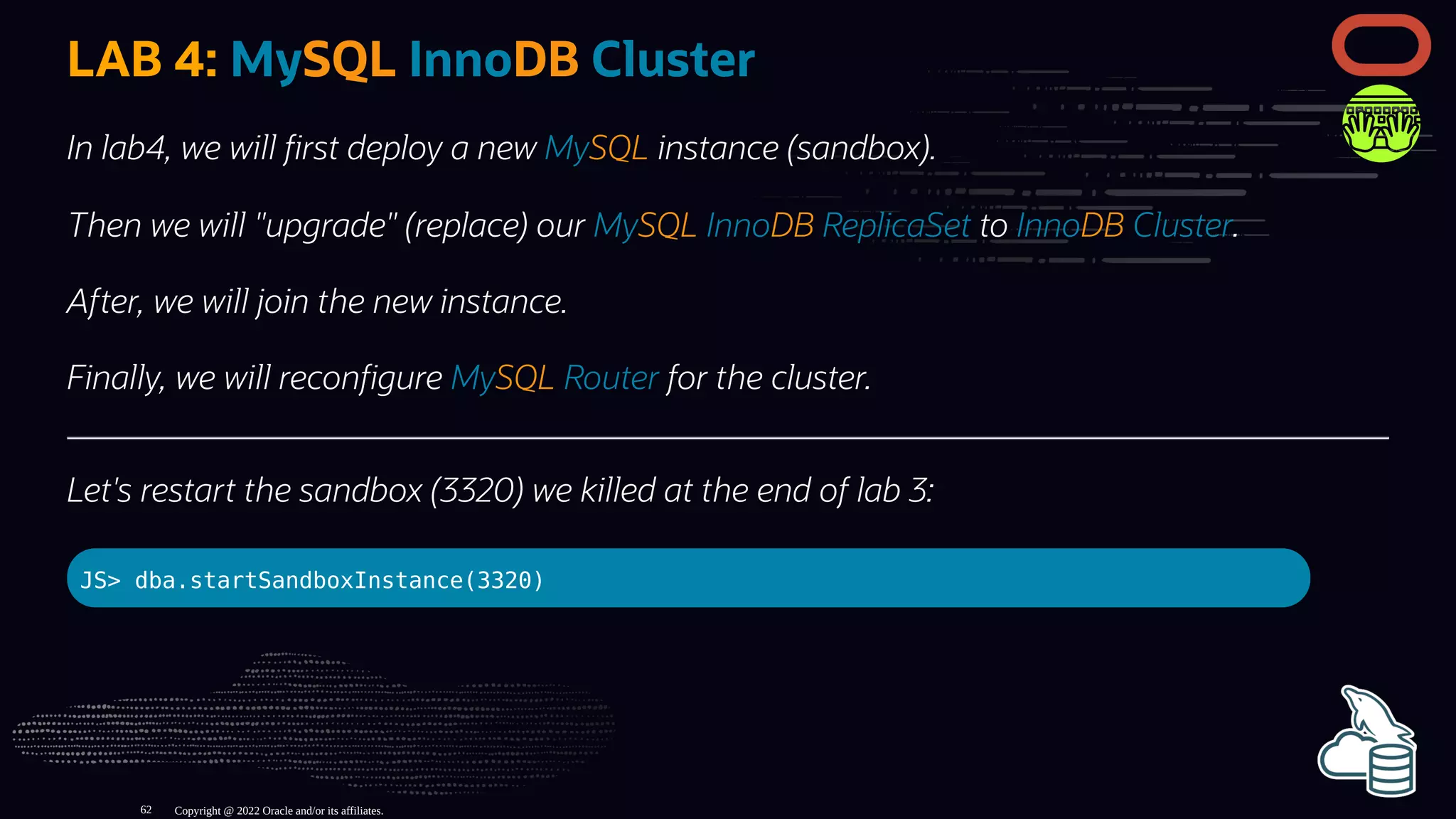 LAB 4: MySQL InnoDB Cluster
In lab4, we will rst deploy a new MySQL instance (sandbox).
Then we will "upgrade" (replace) our MySQL InnoDB ReplicaSet to InnoDB Cluster.
After, we will join the new instance.
Finally, we will recon gure MySQL Router for the cluster.
Let's restart the sandbox (3320) we killed at the end of lab 3:
JS> dba.startSandboxInstance(3320)
Copyright @ 2022 Oracle and/or its affiliates.
62
 