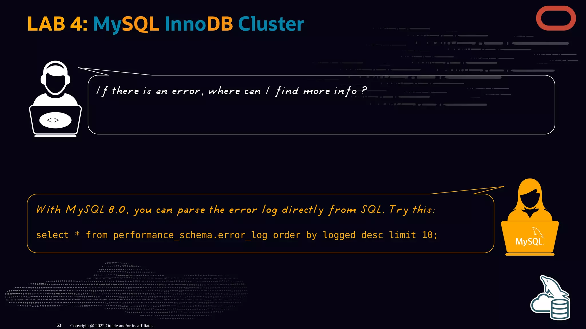 LAB 4: MySQL InnoDB Cluster
< >
Copyright @ 2022 Oracle and/or its affiliates.
If there is an error, where can I find more info ?
With MySQL 8.0, you can parse the error log directly from SQL. Try this:
select * from performance_schema.error_log order by logged desc limit 10;
63
 