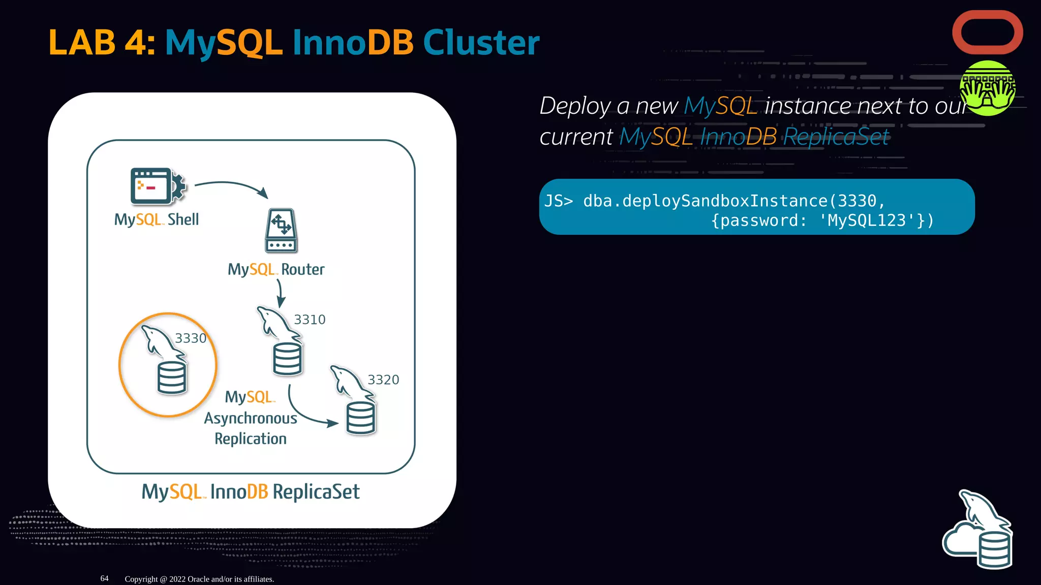 Deploy a new MySQL instance next to our
current MySQL InnoDB ReplicaSet
JS> dba.deploySandboxInstance(3330,
{password: 'MySQL123'})
LAB 4: MySQL InnoDB Cluster
Copyright @ 2022 Oracle and/or its affiliates.
64
 