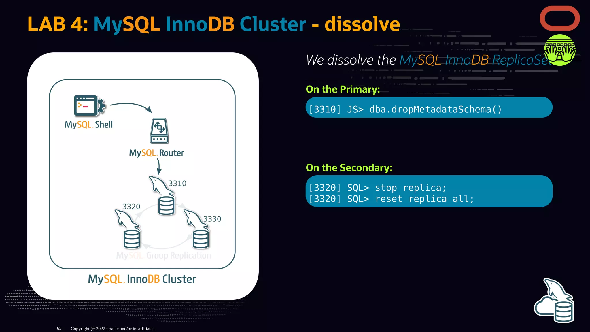 We dissolve the MySQL InnoDB ReplicaSet:
On the Primary:
[3310] JS> dba.dropMetadataSchema()
On the Secondary:
[3320] SQL> stop replica;
[3320] SQL> reset replica all;
LAB 4: MySQL InnoDB Cluster - dissolve
Copyright @ 2022 Oracle and/or its affiliates.
65
 