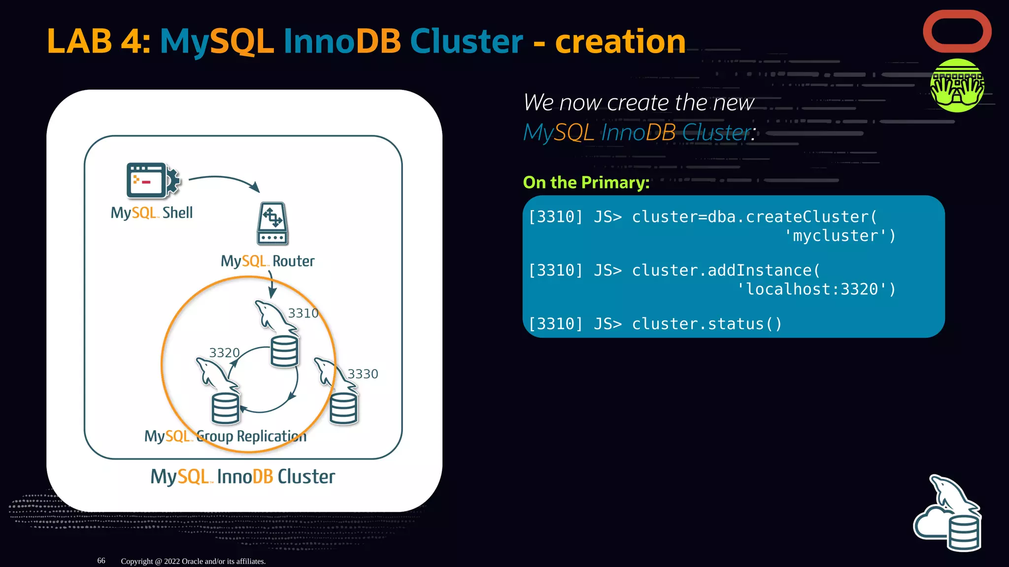 We now create the new
MySQL InnoDB Cluster:
On the Primary:
[3310] JS> cluster=dba.createCluster(
'mycluster')
[3310] JS> cluster.addInstance(
'localhost:3320')
[3310] JS> cluster.status()
LAB 4: MySQL InnoDB Cluster - creation
Copyright @ 2022 Oracle and/or its affiliates.
66
 