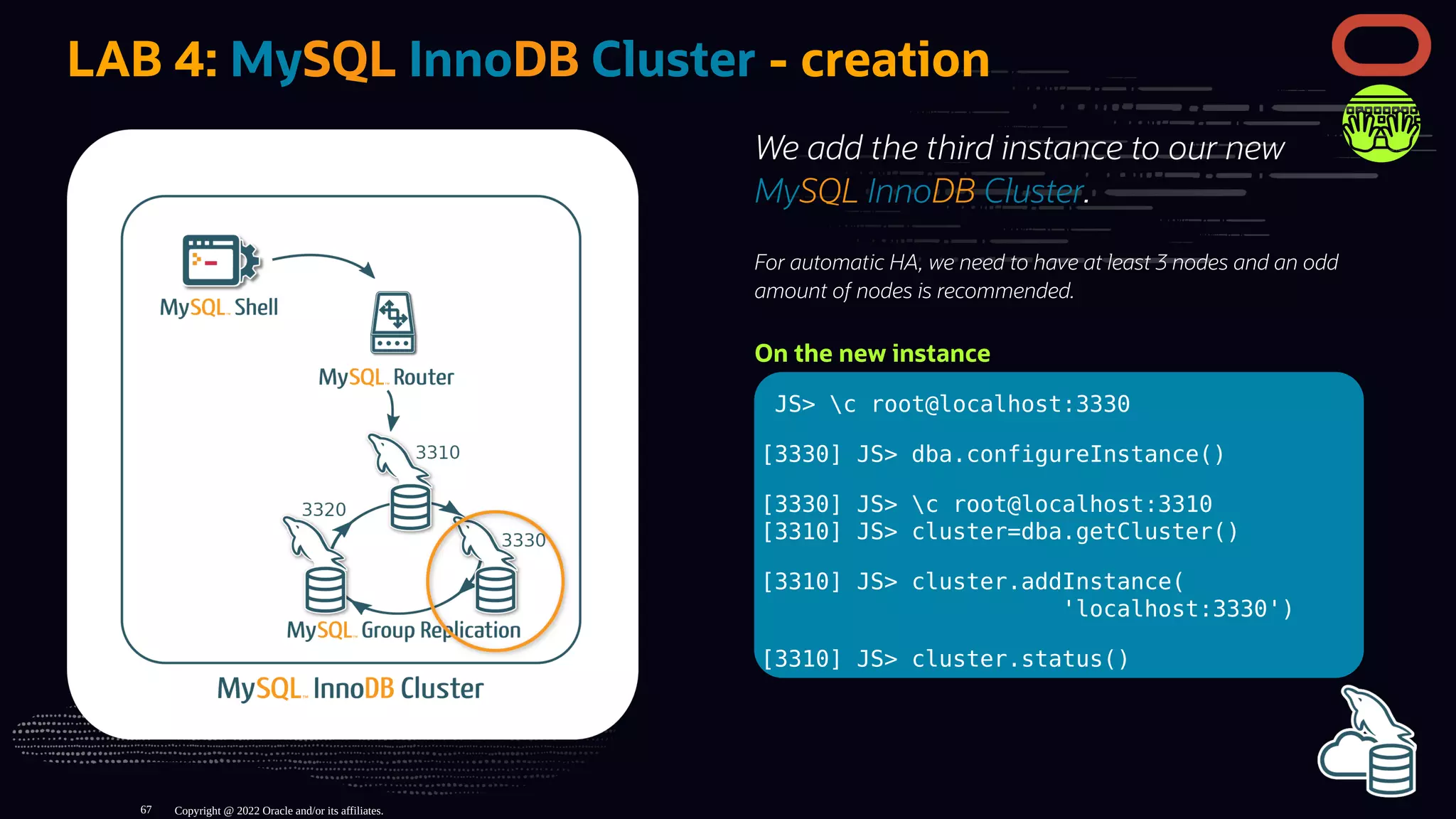 We add the third instance to our new
MySQL InnoDB Cluster.
For automatic HA, we need to have at least 3 nodes and an odd
amount of nodes is recommended.
On the new instance
JS> c root@localhost:3330
[3330] JS> dba.configureInstance()
[3330] JS> c root@localhost:3310
[3310] JS> cluster=dba.getCluster()
[3310] JS> cluster.addInstance(
'localhost:3330')
[3310] JS> cluster.status()
LAB 4: MySQL InnoDB Cluster - creation
Copyright @ 2022 Oracle and/or its affiliates.
67
 