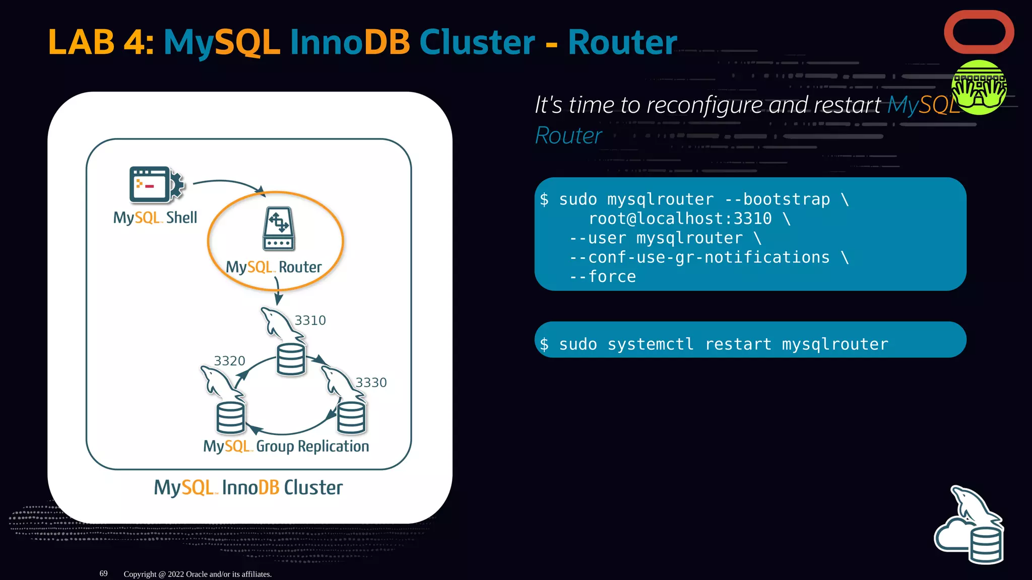 It's time to recon gure and restart MySQL
Router
$ sudo mysqlrouter --bootstrap 
root@localhost:3310 
--user mysqlrouter 
--conf-use-gr-notifications 
--force
$ sudo systemctl restart mysqlrouter
LAB 4: MySQL InnoDB Cluster - Router
Copyright @ 2022 Oracle and/or its affiliates.
69
 
