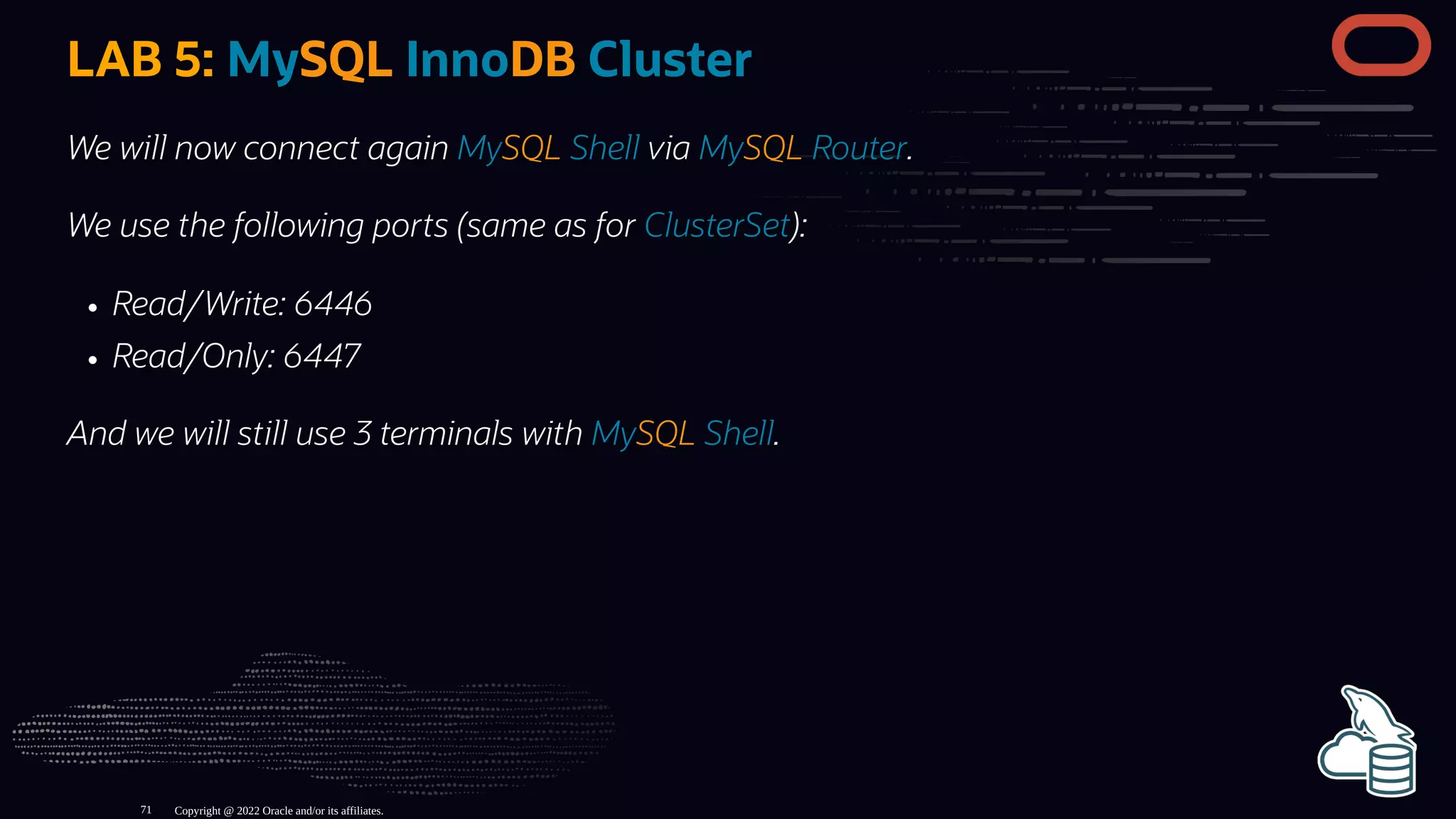 LAB 5: MySQL InnoDB Cluster
We will now connect again MySQL Shell via MySQL Router.
We use the following ports (same as for ClusterSet):
Read/Write: 6446
Read/Only: 6447
And we will still use 3 terminals with MySQL Shell.
Copyright @ 2022 Oracle and/or its affiliates.
71
 