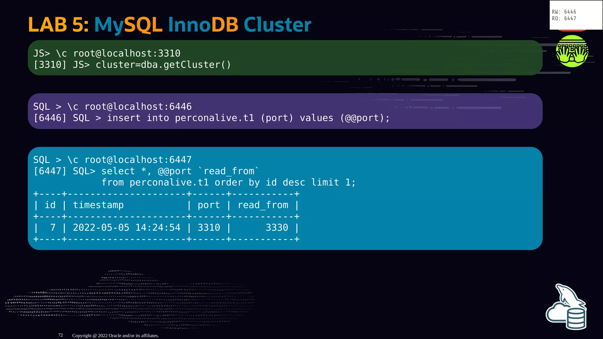 LAB 5: MySQL InnoDB Cluster
JS> c root@localhost:3310
[3310] JS> cluster=dba.getCluster()
SQL > c root@localhost:6446
[6446] SQL > insert into perconalive.t1 (port) values (@@port);
SQL > c root@localhost:6447
[6447] SQL> select *, @@port `read_from`
from perconalive.t1 order by id desc limit 1;
+----+---------------------+------+-----------+
| id | timestamp | port | read_from |
+----+---------------------+------+-----------+
| 7 | 2022-05-05 14:24:54 | 3310 | 3330 |
+----+---------------------+------+-----------+
Copyright @ 2022 Oracle and/or its affiliates.
RW: 6446
RO: 6447
72
 
