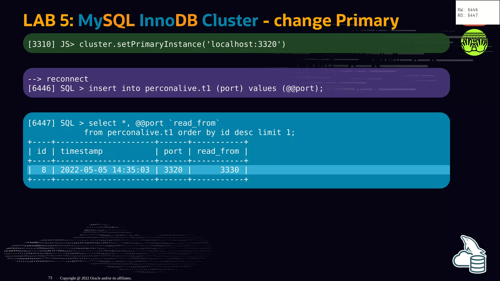 LAB 5: MySQL InnoDB Cluster - change Primary
[3310] JS> cluster.setPrimaryInstance('localhost:3320')
--> reconnect
[6446] SQL > insert into perconalive.t1 (port) values (@@port);
[6447] SQL > select *, @@port `read_from`
from perconalive.t1 order by id desc limit 1;
+----+---------------------+------+-----------+
| id | timestamp | port | read_from |
+----+---------------------+------+-----------+
| 8 | 2022-05-05 14:35:03 | 3320 | 3330 |
+----+---------------------+------+-----------+
Copyright @ 2022 Oracle and/or its affiliates.
RW: 6446
RO: 6447
73
 