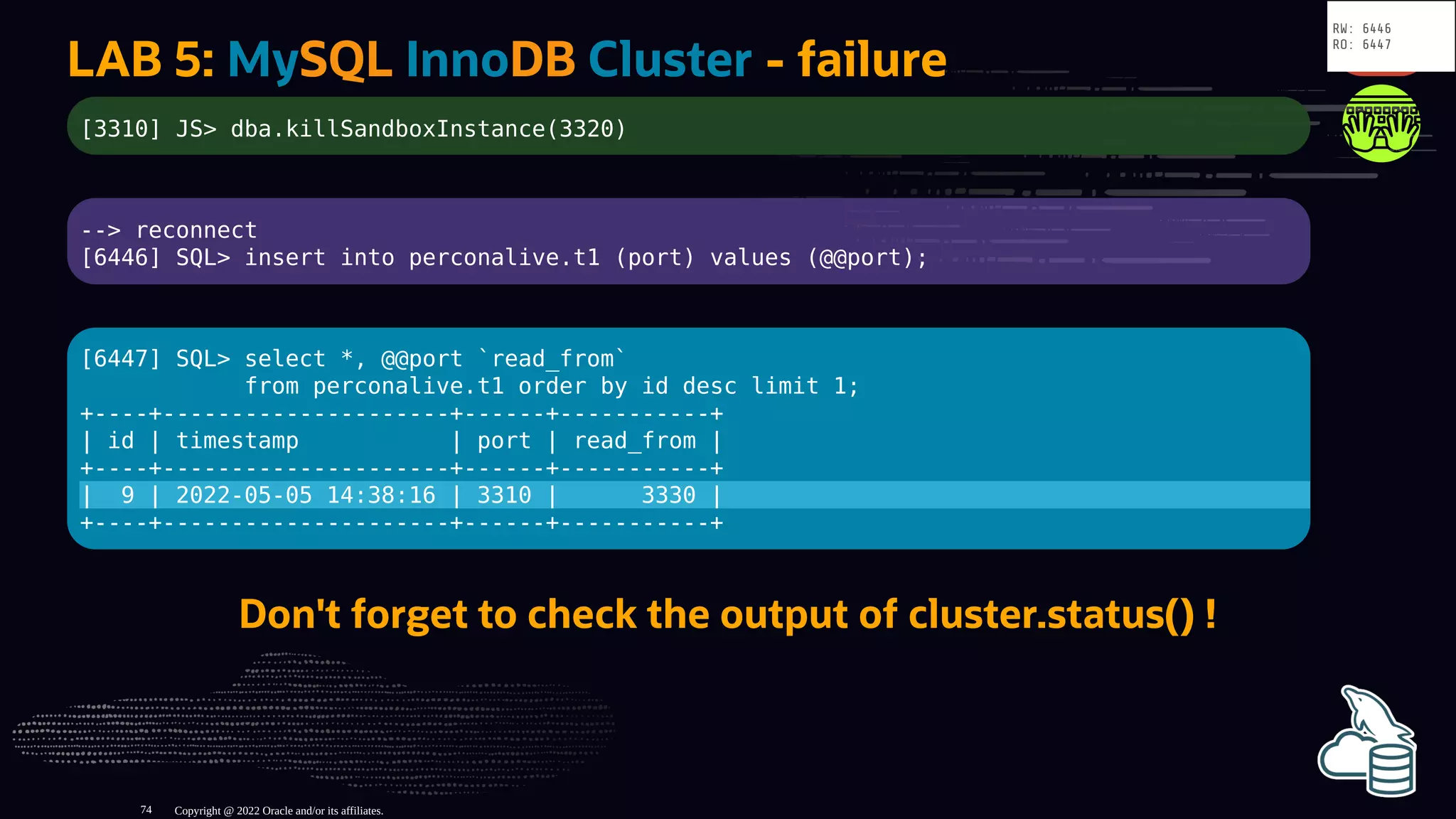 LAB 5: MySQL InnoDB Cluster - failure
[3310] JS> dba.killSandboxInstance(3320)
--> reconnect
[6446] SQL> insert into perconalive.t1 (port) values (@@port);
[6447] SQL> select *, @@port `read_from`
from perconalive.t1 order by id desc limit 1;
+----+---------------------+------+-----------+
| id | timestamp | port | read_from |
+----+---------------------+------+-----------+
| 9 | 2022-05-05 14:38:16 | 3310 | 3330 |
+----+---------------------+------+-----------+
Don't forget to check the output of cluster.status() !
Copyright @ 2022 Oracle and/or its affiliates.
RW: 6446
RO: 6447
74
 