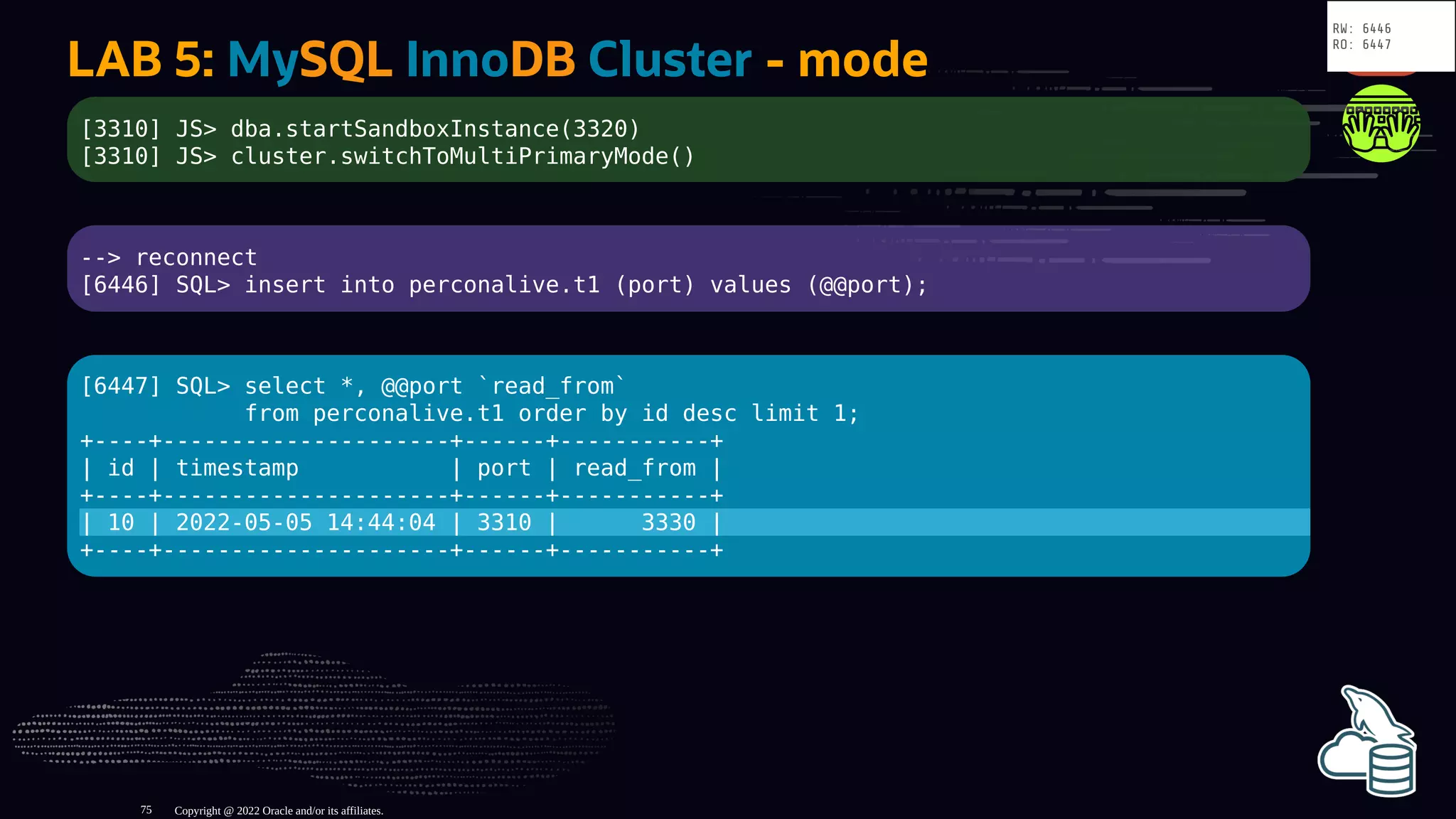 LAB 5: MySQL InnoDB Cluster - mode
[3310] JS> dba.startSandboxInstance(3320)
[3310] JS> cluster.switchToMultiPrimaryMode()
--> reconnect
[6446] SQL> insert into perconalive.t1 (port) values (@@port);
[6447] SQL> select *, @@port `read_from`
from perconalive.t1 order by id desc limit 1;
+----+---------------------+------+-----------+
| id | timestamp | port | read_from |
+----+---------------------+------+-----------+
| 10 | 2022-05-05 14:44:04 | 3310 | 3330 |
+----+---------------------+------+-----------+
Copyright @ 2022 Oracle and/or its affiliates.
RW: 6446
RO: 6447
75
 