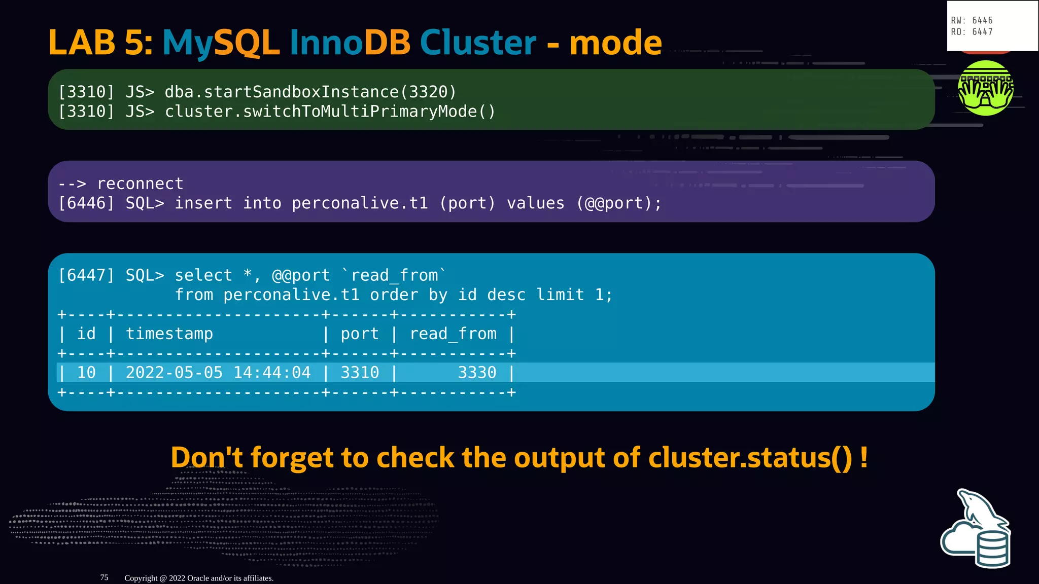 LAB 5: MySQL InnoDB Cluster - mode
[3310] JS> dba.startSandboxInstance(3320)
[3310] JS> cluster.switchToMultiPrimaryMode()
--> reconnect
[6446] SQL> insert into perconalive.t1 (port) values (@@port);
[6447] SQL> select *, @@port `read_from`
from perconalive.t1 order by id desc limit 1;
+----+---------------------+------+-----------+
| id | timestamp | port | read_from |
+----+---------------------+------+-----------+
| 10 | 2022-05-05 14:44:04 | 3310 | 3330 |
+----+---------------------+------+-----------+
Don't forget to check the output of cluster.status() !
Copyright @ 2022 Oracle and/or its affiliates.
RW: 6446
RO: 6447
75
 