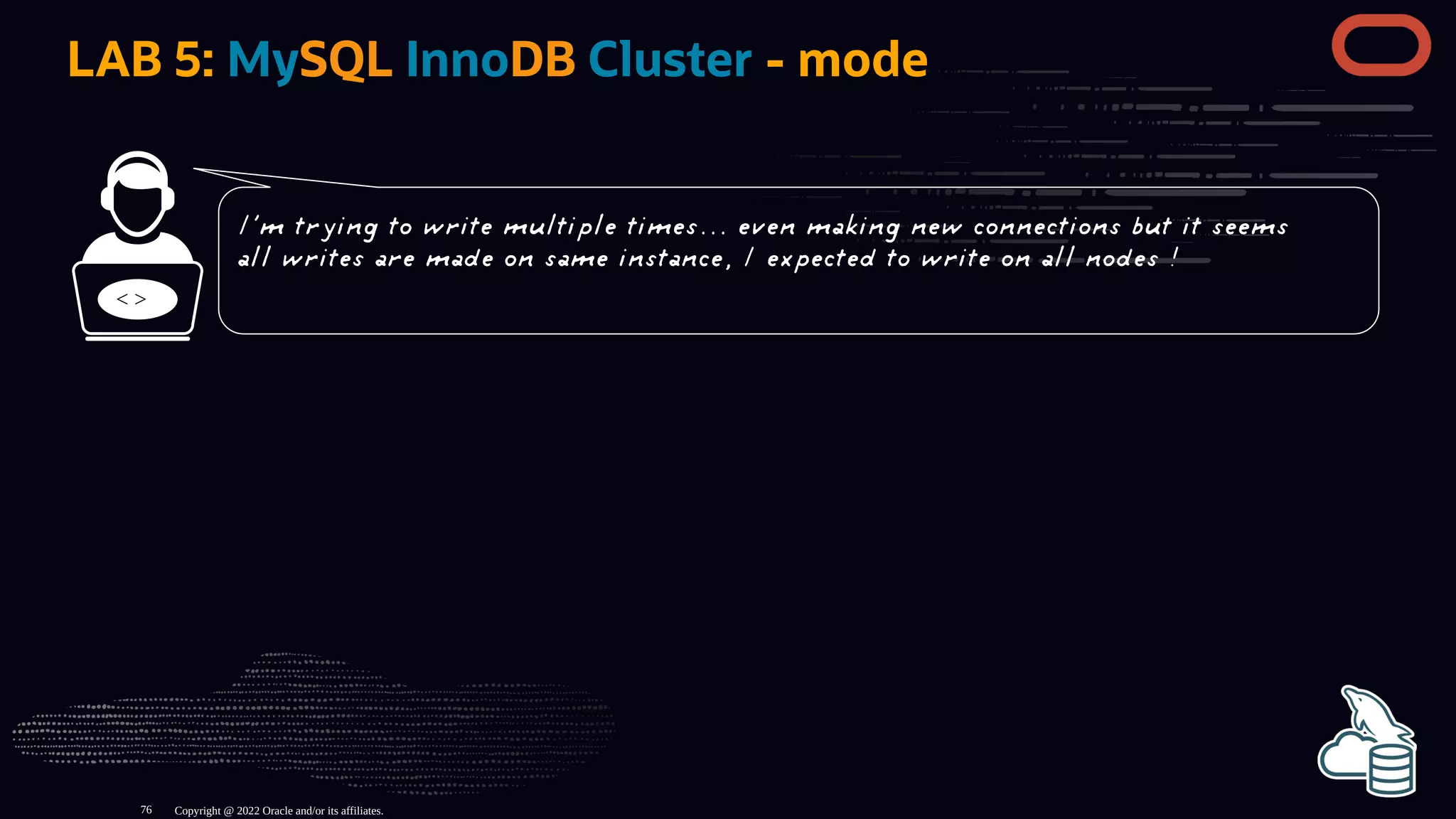 LAB 5: MySQL InnoDB Cluster - mode
< >
Copyright @ 2022 Oracle and/or its affiliates.
I'm trying to write multiple times... even making new connections but it seems
all writes are made on same instance, I expected to write on all nodes !
76
 