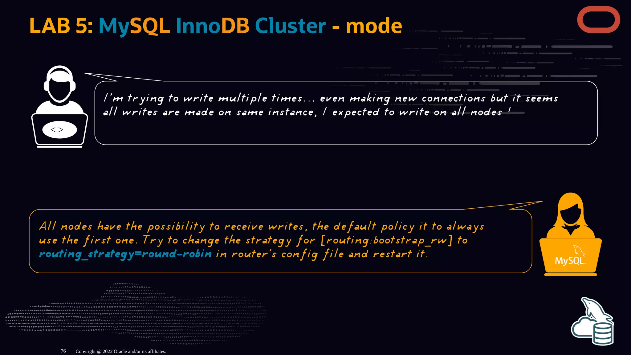 LAB 5: MySQL InnoDB Cluster - mode
< >
Copyright @ 2022 Oracle and/or its affiliates.
I'm trying to write multiple times... even making new connections but it seems
all writes are made on same instance, I expected to write on all nodes !
All nodes have the possibility to receive writes, the default policy it to always
use the first one. Try to change the strategy for [routing:bootstrap_rw] to
routing_strategy=round-robin in router's config file and restart it.
76
 