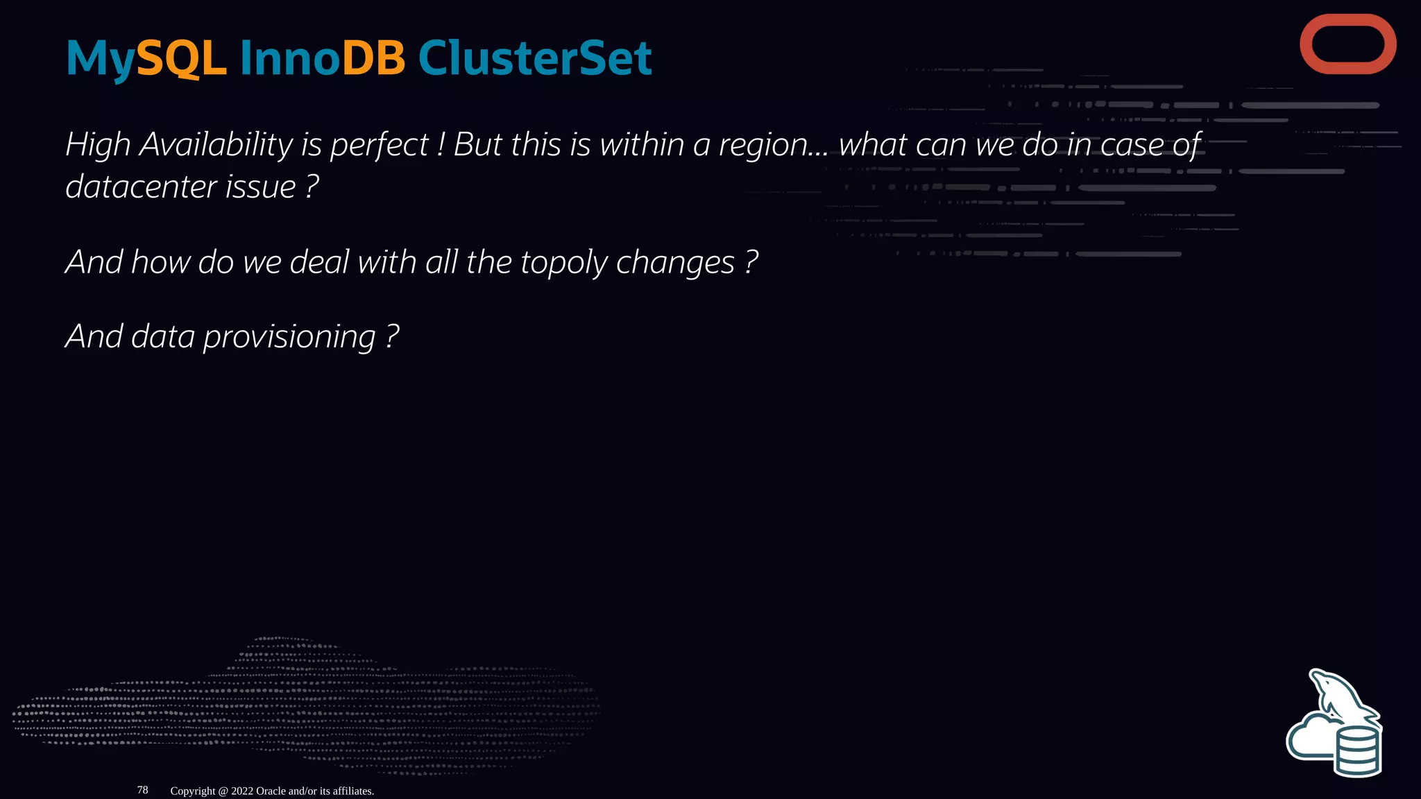 MySQL InnoDB ClusterSet
High Availability is perfect ! But this is within a region... what can we do in case of
datacenter issue ?
And how do we deal with all the topoly changes ?
And data provisioning ?
Copyright @ 2022 Oracle and/or its affiliates.
78
 