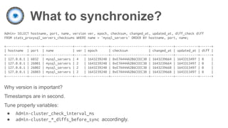 What to synchronize?
Admin> SELECT hostname, port, name, version ver, epoch, checksum, changed_at, updated_at, diff_check diff
FROM stats_proxysql_servers_checksums WHERE name = 'mysql_servers' ORDER BY hostname, port, name;
+-----------+-------+---------------+-----+------------+--------------------+------------+------------+------+
| hostname | port | name | ver | epoch | checksum | changed_at | updated_at | diff |
+-----------+-------+---------------+-----+------------+--------------------+------------+------------+------+
| 127.0.0.1 | 6032 | mysql_servers | 4 | 1643239240 | 0xE7A444A2B6CEEC30 | 1643239664 | 1643313497 | 0 |
| 127.0.0.1 | 26001 | mysql_servers | 2 | 1643239240 | 0xE7A444A2B6CEEC30 | 1643239664 | 1643313497 | 0 |
| 127.0.0.1 | 26002 | mysql_servers | 2 | 1643239240 | 0xE7A444A2B6CEEC30 | 1643239668 | 1643313497 | 0 |
| 127.0.0.1 | 26003 | mysql_servers | 2 | 1643239240 | 0xE7A444A2B6CEEC30 | 1643239668 | 1643313497 | 0 |
+-----------+-------+---------------+-----+------------+--------------------+------------+------------+------+
Why version is important?
Timestamps are in second.
Tune properly variables:
● Admin-cluster_check_interval_ms
● admin-cluster_*_diffs_before_sync accordingly.
 