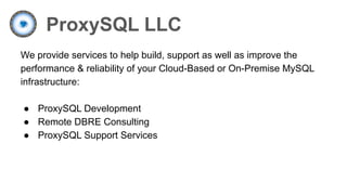 ProxySQL LLC
We provide services to help build, support as well as improve the
performance & reliability of your Cloud-Based or On-Premise MySQL
infrastructure:
● ProxySQL Development
● Remote DBRE Consulting
● ProxySQL Support Services
 