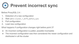 Prevent incorrect sync
Before ProxySQL 2.4 :
1. Detection of a new configuration
2. Wait admin-cluster_*_diffs_before_sync
3. Pull configuration
4. Load new configuration
What happens if configuration changes right before point 3?
● An incorrect configuration is pulled, possible incomplete
● The incorrect configuration was then considered the newer configuration and
distributed in all the cluster
 