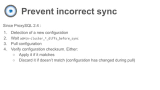 Prevent incorrect sync
Since ProxySQL 2.4 :
1. Detection of a new configuration
2. Wait admin-cluster_*_diffs_before_sync
3. Pull configuration
4. Verify configuration checksum. Either:
○ Apply it if it matches
○ Discard it if doesn’t match (configuration has changed during pull)
 