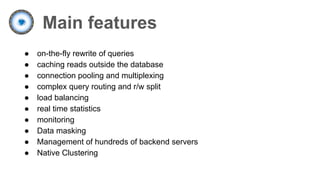 Main features
● on-the-fly rewrite of queries
● caching reads outside the database
● connection pooling and multiplexing
● complex query routing and r/w split
● load balancing
● real time statistics
● monitoring
● Data masking
● Management of hundreds of backend servers
● Native Clustering
 
