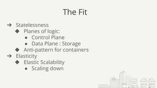 The Fit
➔ Statelessness
◆ Planes of logic:
● Control Plane
● Data Plane : Storage
◆ Anti-pattern for containers
➔ Elasticity
◆ Elastic Scalability
● Scaling down
 