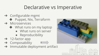 Declarative vs Imperative
➔ Configurable mgmt
◆ Puppet, Nix, Terraform
➔ Microservices
◆ What runs on my laptop
● What runs on server
● Reproducibility
➔ 12-factor app
➔ Composability
➔ Immutable deployment artifact
 