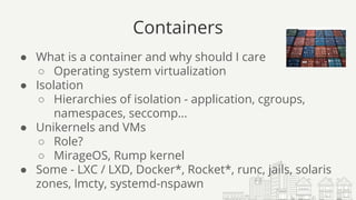Containers
● What is a container and why should I care
○ Operating system virtualization
● Isolation
○ Hierarchies of isolation - application, cgroups,
namespaces, seccomp…
● Unikernels and VMs
○ Role?
○ MirageOS, Rump kernel
● Some - LXC / LXD, Docker*, Rocket*, runc, jails, solaris
zones, lmcty, systemd-nspawn
 