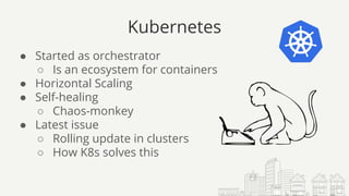 Kubernetes
● Started as orchestrator
○ Is an ecosystem for containers
● Horizontal Scaling
● Self-healing
○ Chaos-monkey
● Latest issue
○ Rolling update in clusters
○ How K8s solves this
 