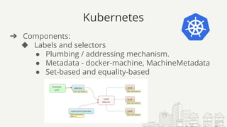 Kubernetes
➔ Components:
◆ Labels and selectors
● Plumbing / addressing mechanism.
● Metadata - docker-machine, MachineMetadata
● Set-based and equality-based
 