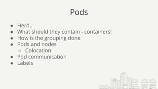 Pods
● Herd..
● What should they contain - containers!
● How is the grouping done
● Pods and nodes
○ Colocation
● Pod communication
● Labels
 