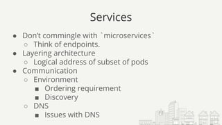 Services
● Don’t commingle with `microservices`
○ Think of endpoints.
● Layering architecture
○ Logical address of subset of pods
● Communication
○ Environment
■ Ordering requirement
■ Discovery
○ DNS
■ Issues with DNS
 