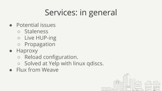 Services: in general
● Potential issues
○ Staleness
○ Live HUP-ing
○ Propagation
● Haproxy
○ Reload configuration.
○ Solved at Yelp with linux qdiscs.
● Flux from Weave
 