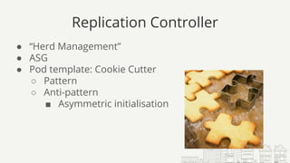 Replication Controller
● “Herd Management”
● ASG
● Pod template: Cookie Cutter
○ Pattern
○ Anti-pattern
■ Asymmetric initialisation
 