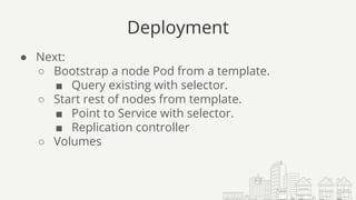 Deployment
● Next:
○ Bootstrap a node Pod from a template.
■ Query existing with selector.
○ Start rest of nodes from template.
■ Point to Service with selector.
■ Replication controller
○ Volumes
 