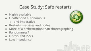 Case Study: Safe restarts
● Highly available
● Unattended autonomous
○ and Imperative
● Restarts - services and nodes
● More of a orchestration than choreographing
● Randomness?
● Distributed locks
● Low impedance
 
