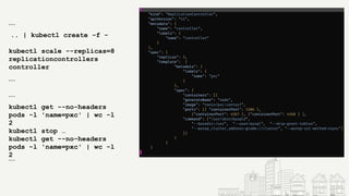 ```
.. | kubectl create -f -
kubectl scale --replicas=8
replicationcontrollers
controller
```
```
kubectl get --no-headers
pods -l 'name=pxc' | wc -l
2
kubectl stop …
kubectl get --no-headers
pods -l 'name=pxc' | wc -l
2
```
 