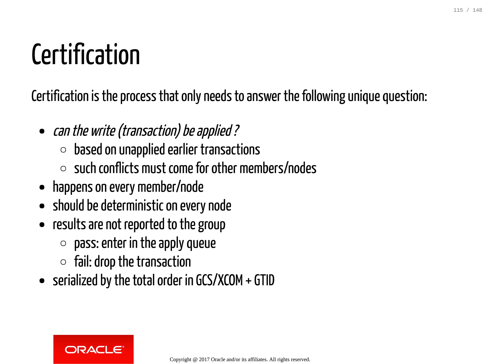 Certification
Certification is the process that only needs to answer the following unique question:
canthewrite(transaction)beapplied?
based on unapplied earlier transactions
such conflicts must come for other members/nodes
happens on every member/node
should be deterministic on every node
results are not reported to the group
pass: enter in the apply queue
fail: drop the transaction
serialized by the total order in GCS/XCOM+ GTID
Copyright @ 2017 Oracle and/or its affiliates. All rights reserved.
115 / 148
 