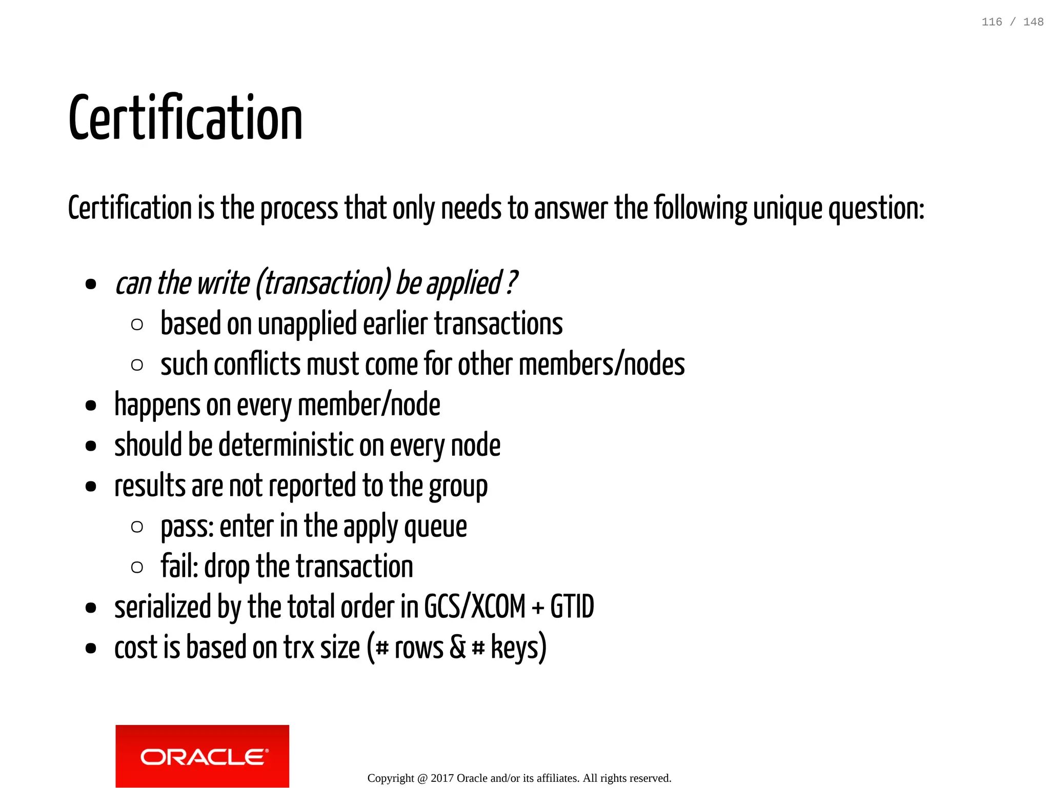 Certification
Certification is the process that only needs to answer the following unique question:
canthewrite(transaction)beapplied?
based on unapplied earlier transactions
such conflicts must come for other members/nodes
happens on every member/node
should be deterministic on every node
results are not reported to the group
pass: enter in the apply queue
fail: drop the transaction
serialized by the total order in GCS/XCOM+ GTID
cost is based on trx size (# rows &# keys)
Copyright @ 2017 Oracle and/or its affiliates. All rights reserved.
116 / 148
 