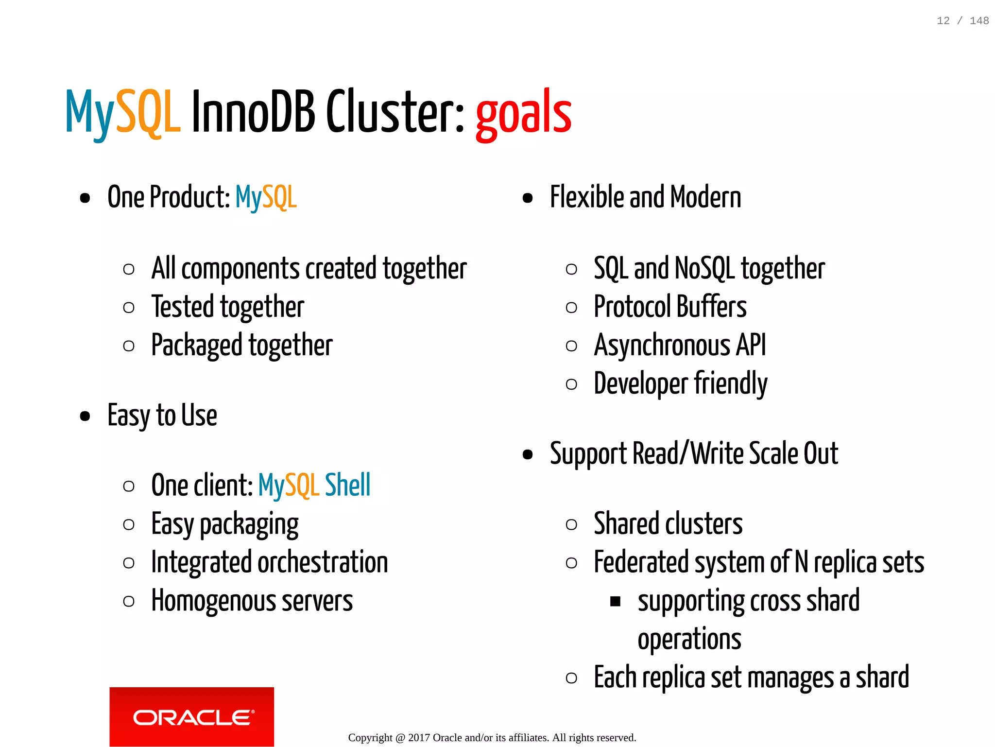 One Product: MySQL
All components created together
Tested together
Packaged together
Easy to Use
One client: MySQL Shell
Easy packaging
Integrated orchestration
Homogenous servers
Flexible and Modern
SQL and NoSQL together
Protocol Buffers
Asynchronous API
Developer friendly
Support Read/Write Scale Out
Shared clusters
Federated systemof N replica sets
supporting cross shard
operations
Each replica set manages a shard
MySQL InnoDB Cluster: goals
Copyright @ 2017 Oracle and/or its affiliates. All rights reserved.
12 / 148
 