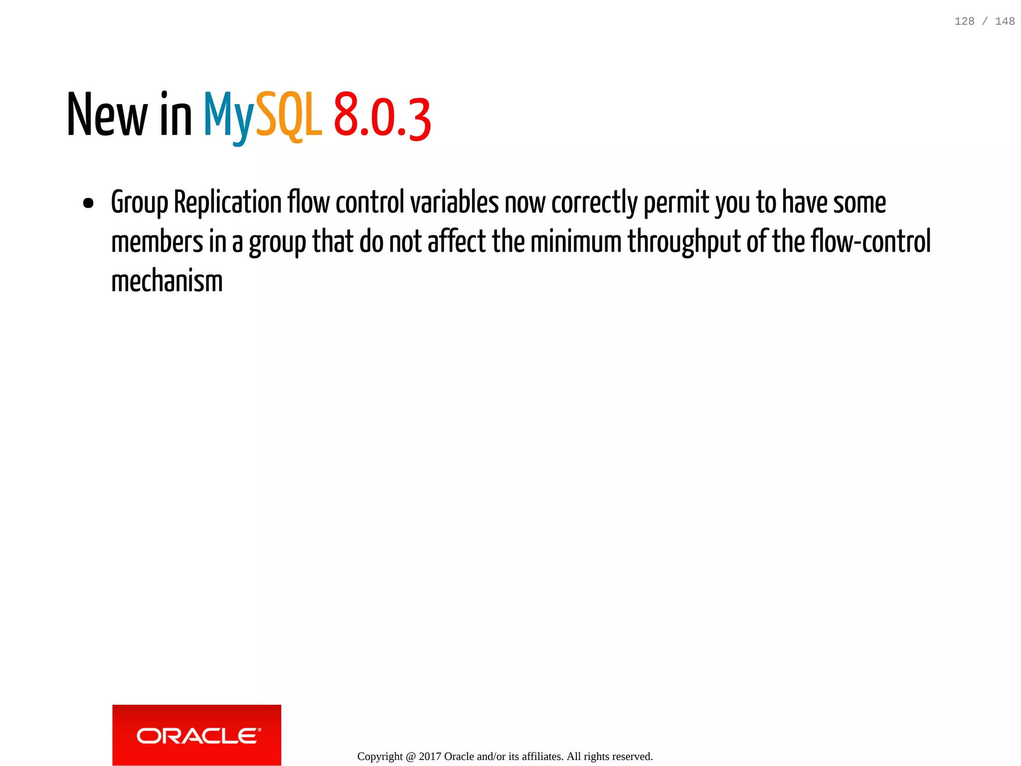 New in MySQL 8.0.3
Group Replication flowcontrol variables nowcorrectly permit you to have some
members in a group that do not affect the minimumthroughput of the flow-control
mechanism
Copyright @ 2017 Oracle and/or its affiliates. All rights reserved.
128 / 148
 