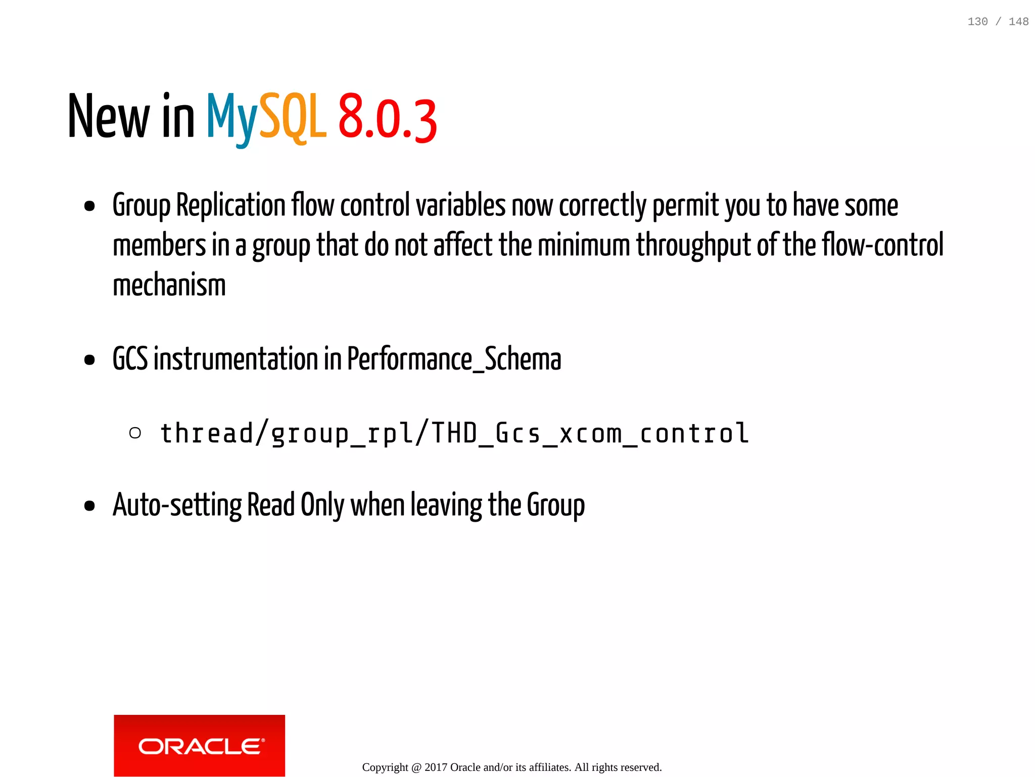 New in MySQL 8.0.3
Group Replication flowcontrol variables nowcorrectly permit you to have some
members in a group that do not affect the minimumthroughput of the flow-control
mechanism
GCS instrumentation in Performance_Schema
thread/group_rpl/THD_Gcs_xcom_control
Auto-setting Read Only when leaving the Group
Copyright @ 2017 Oracle and/or its affiliates. All rights reserved.
130 / 148
 