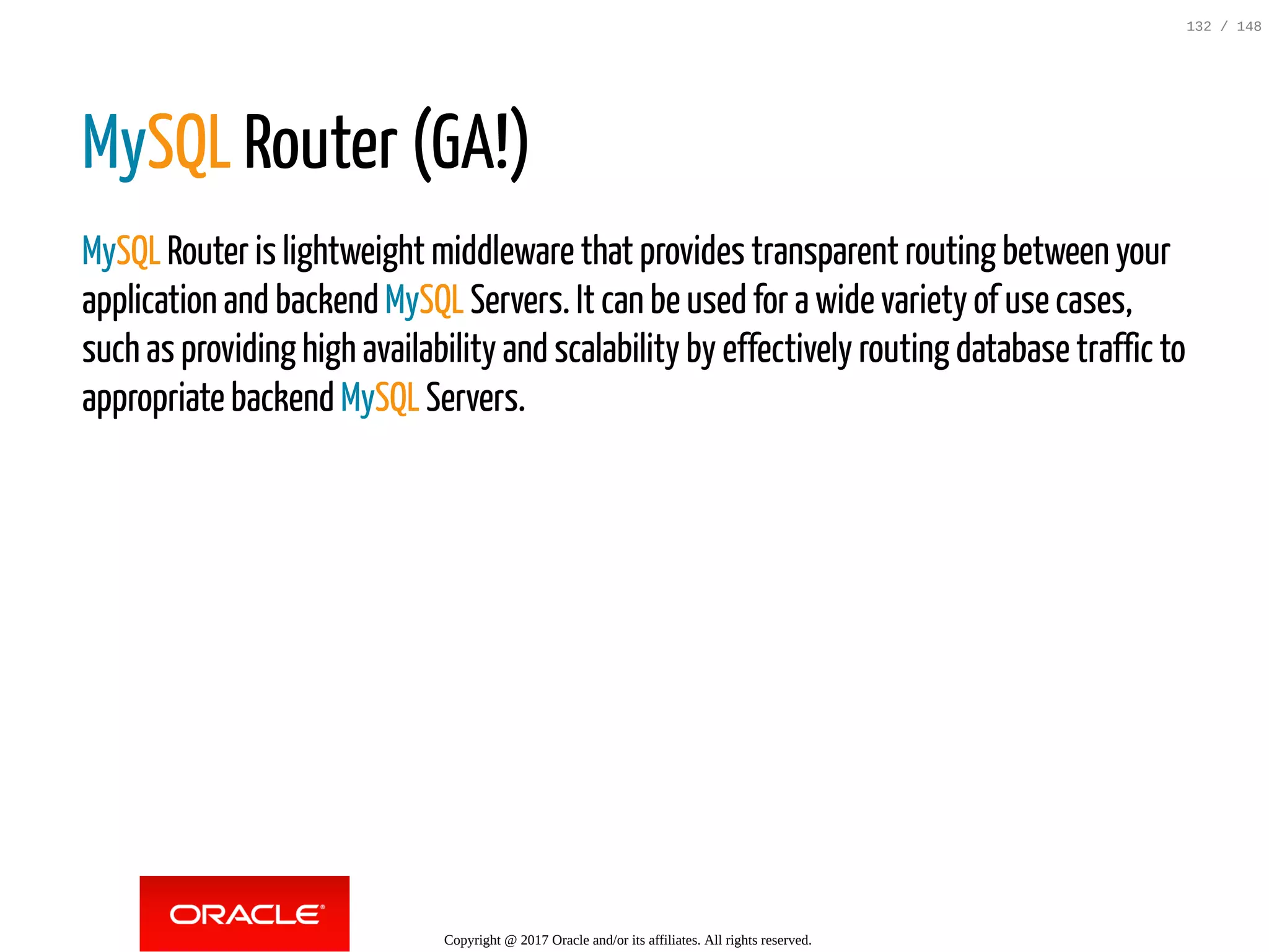 MySQL Router (GA!)
MySQL Router is lightweight middleware that provides transparent routing between your
application and backend MySQL Servers. It can be used for a wide variety of use cases,
such as providing high availability and scalability by effectively routing database traffic to
appropriate backend MySQL Servers.
Copyright @ 2017 Oracle and/or its affiliates. All rights reserved.
132 / 148
 