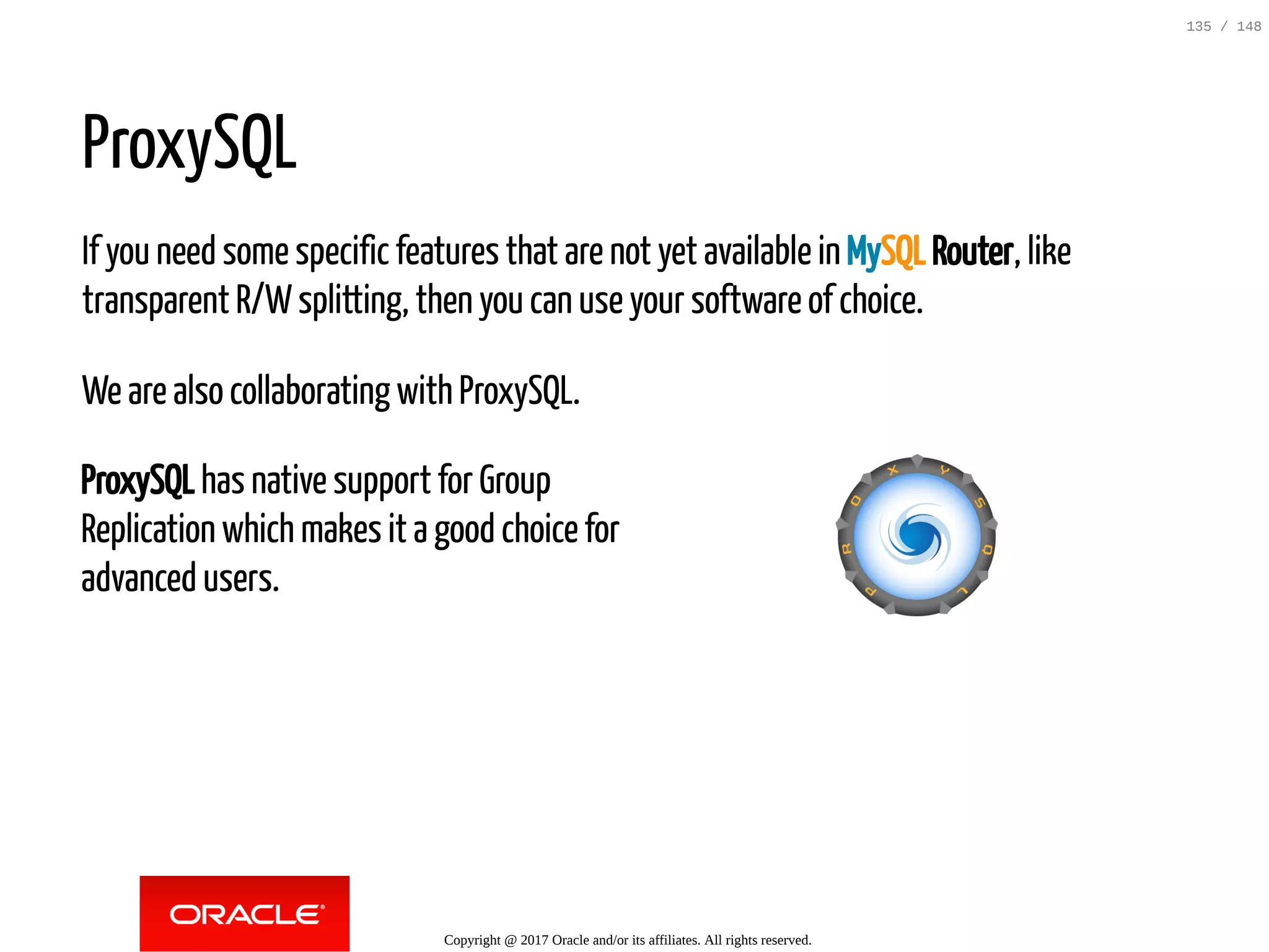 ProxySQL has native support for Group
Replication which makes it a good choice for
advanced users.
ProxySQL
If you need some specific features that are not yet available in MySQL Router, like
transparent R/Wsplitting, then you can use your software of choice.
We are also collaborating with ProxySQL.
Copyright @ 2017 Oracle and/or its affiliates. All rights reserved.
135 / 148
 