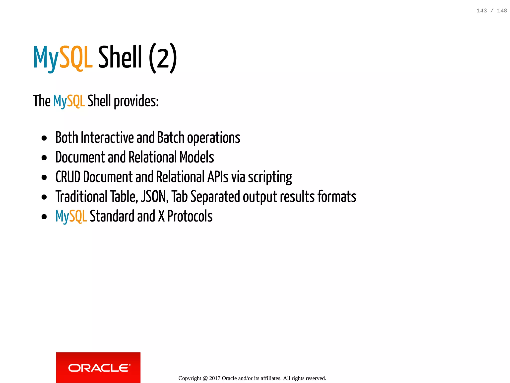 MySQL Shell (2)
The MySQL Shell provides:
Both Interactive and Batch operations
Document and Relational Models
CRUD Document and Relational APIs via scripting
Traditional Table, JSON, Tab Separated output results formats
MySQL Standard and X Protocols
Copyright @ 2017 Oracle and/or its affiliates. All rights reserved.
143 / 148
 